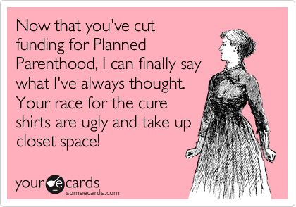 Now that you've cut
funding for Planned
Parenthood, I can finally say
what I've always thought.
Your race for the cure
shirts are ugly and take up
closet space!