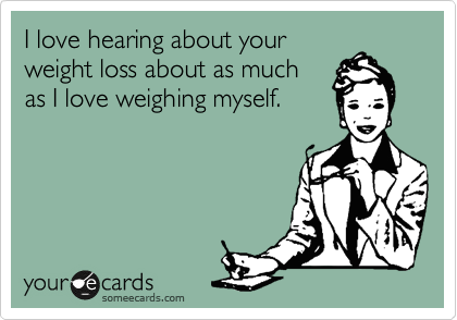 I love hearing about your
weight loss about as much
as I love weighing myself. 