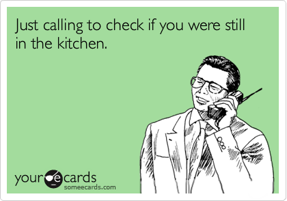 Just calling to check if you were still in the kitchen.