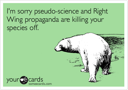 I'm sorry pseudo-science and Right Wing propaganda are killing your species off.