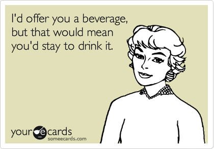I'd offer you a beverage,
but that would mean
you'd stay to drink it.
