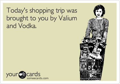 Today's shopping trip was
brought to you by Valium
and Vodka.