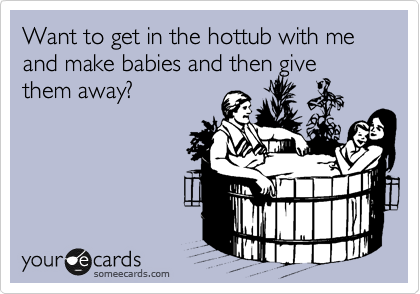 Want to get in the hottub with me and make babies and then give them away?