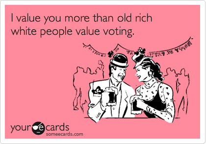 I value you more than old rich white people value voting.