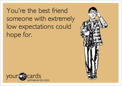 You're the best friend
someone with extremely
low expectations could
hope for.