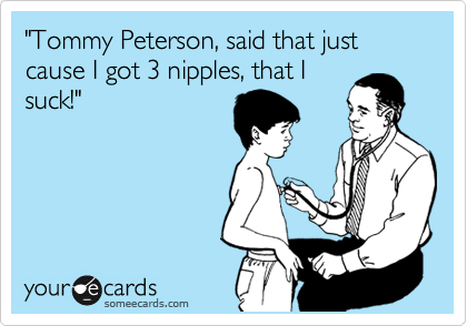 "Tommy Peterson, said that just cause I got 3 nipples, that I
suck!"