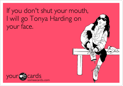 If you don't shut your mouth,
I will go Tonya Harding on
your face.