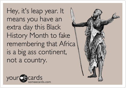 Hey, it's leap year. It
means you have an
extra day this Black
History Month to fake 
remembering that Africa
is a big ass continent,
not a country.