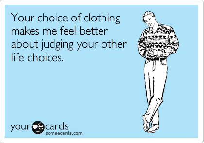 Your choice of clothing
makes me feel better
about judging your other
life choices.