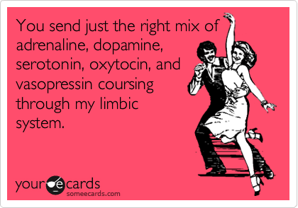 You send just the right mix of
adrenaline, dopamine,
serotonin, oxytocin, and
vasopressin coursing
through my limbic
system.