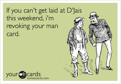 If you can't get laid at D'Jais
this weekend, i'm
revoking your man
card.