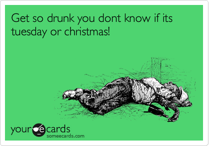 Get so drunk you dont know if its tuesday or christmas!