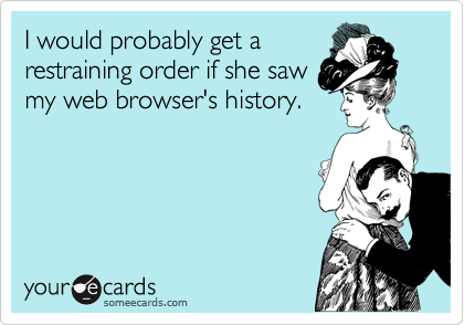 I would probably get a
restraining order if she saw
my web browser's history.