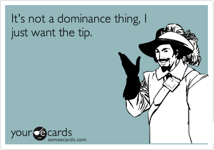 It's not a dominance thing, I
just want the tip.