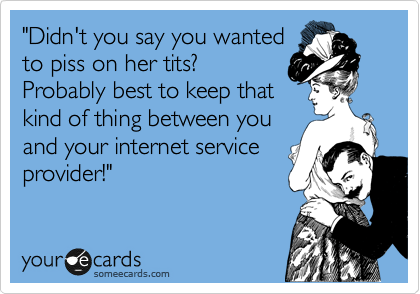 "Didn't you say you wanted
to piss on her tits?
Probably best to keep that
kind of thing between you
and your internet service
provider!"