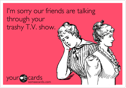 I'm sorry our friends are talking
through your
trashy T.V. show.
