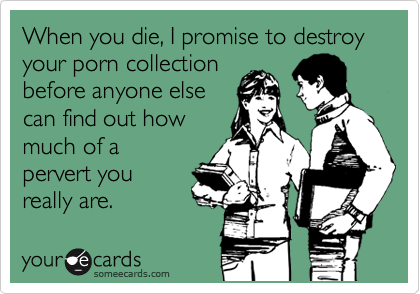 When you die, I promise to destroy your porn collection
before anyone else
can find out how
much of a
pervert you
really are.
