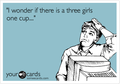 "I wonder if there is a three girls one cup...."