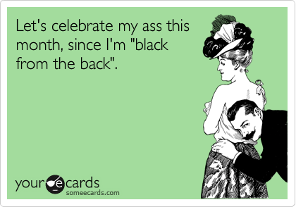 Let's celebrate my ass this
month, since I'm "black
from the back".
