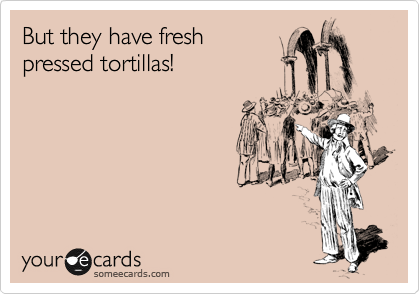 But they have fresh 
pressed tortillas!