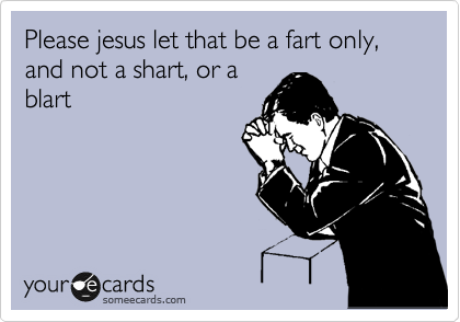 Please jesus let that be a fart only, and not a shart, or a
blart