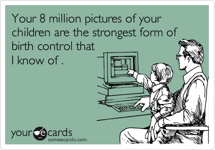 Your 8 million pictures of your children are the strongest form of
birth control that
I know of .