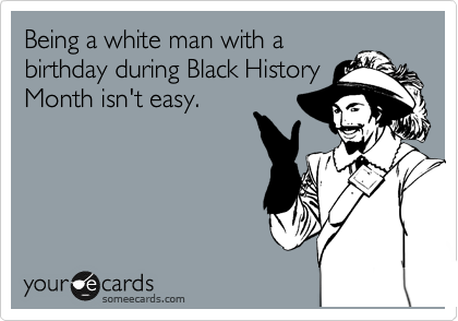 Being a white man with a
birthday during Black History
Month isn't easy.