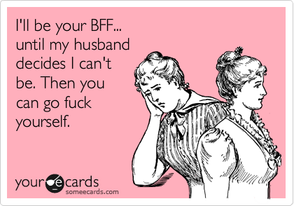 I'll be your BFF...
until my husband
decides I can't
be. Then you
can go fuck
yourself.