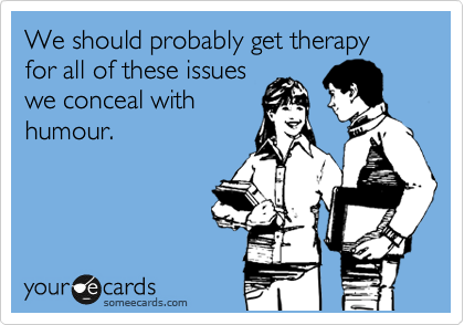 We should probably get therapy for all of these issues
we conceal with
humour.