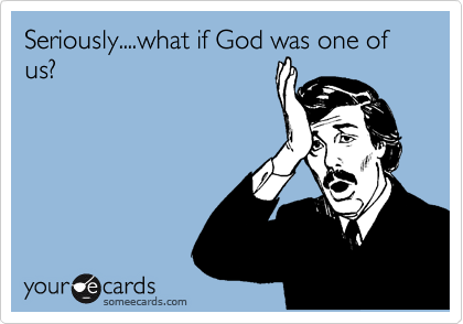 Seriously....what if God was one of us?