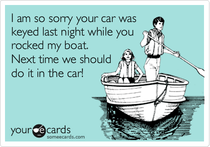 I am so sorry your car was
keyed last night while you
rocked my boat.
Next time we should
do it in the car!