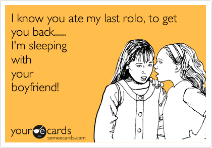 I know you ate my last rolo, to get you back......
I'm sleeping
with
your
boyfriend!