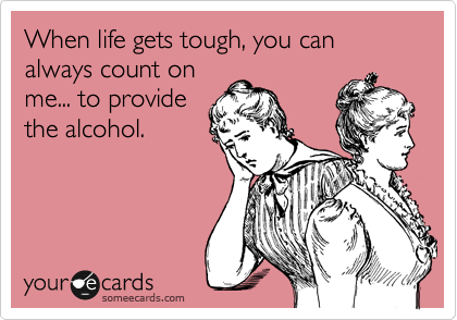 When life gets tough, you can always count on
me... to provide
the alcohol.