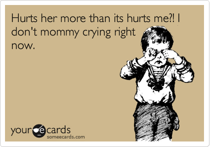 Hurts her more than its hurts me?! I don't mommy crying right
now.