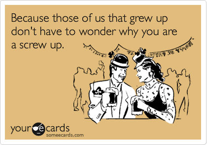 Because those of us that grew up don't have to wonder why you are a screw up.