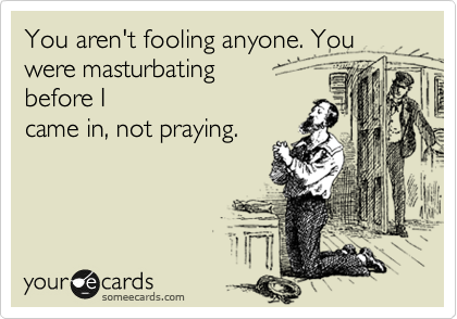 You aren't fooling anyone. You were masturbating
before I
came in, not praying. 