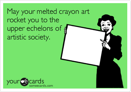 May your melted crayon art
rocket you to the
upper echelons of
artistic society.