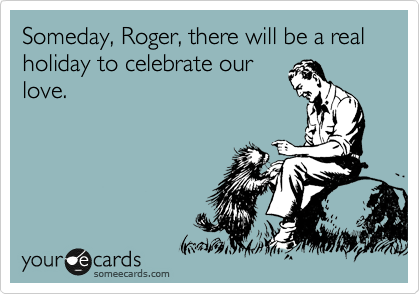 Someday, Roger, there will be a real holiday to celebrate our
love.