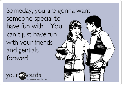 Someday, you are gonna want someone special to
have fun with.   You
can't just have fun
with your friends
and gentials
forever!