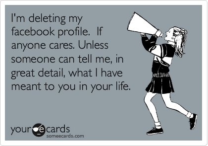 I'm deleting my
facebook profile.  If
anyone cares. Unless
someone can tell me, in
great detail, what I have
meant to you in your life. 