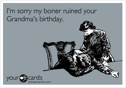 I'm sorry my boner ruined your Grandma's birthday.