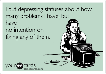 I put depressing statuses about how many problems I have, but
have
no intention on
fixing any of them.