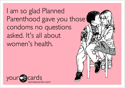 I am so glad Planned
Parenthood gave you those
condoms no questions
asked. It's all about
women's health.