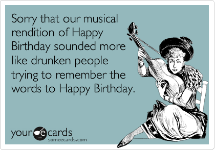 Sorry that our musical
rendition of Happy
Birthday sounded more
like drunken people
trying to remember the
words to Happy Birthday.