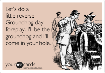 Let's do a
little reverse
Groundhog day
foreplay. I'll be the
groundhog and I'll
come in your hole.