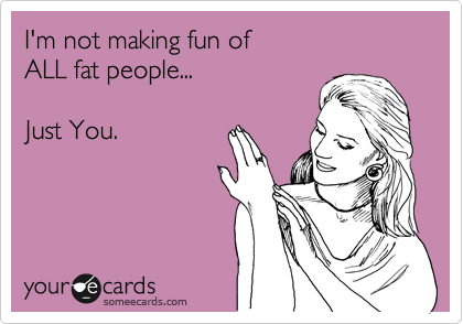 I'm not making fun of 
ALL fat people...

Just You.