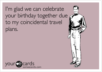 I'm glad we can celebrate
your birthday together due
to my coincidental travel
plans.  