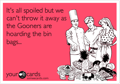 It's all spoiled but we
can't throw it away as
the Gooners are
hoarding the bin
bags...