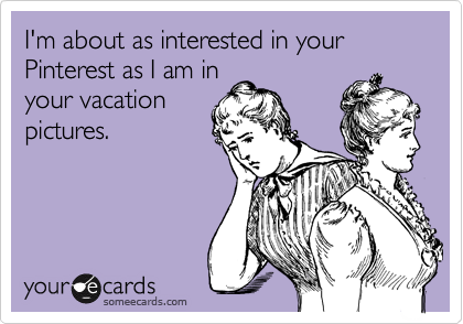I'm about as interested in your Pinterest as I am in
your vacation
pictures.