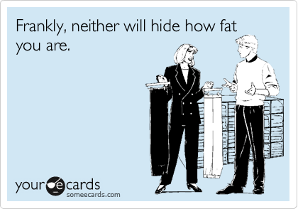 Frankly, neither will hide how fat
you are.